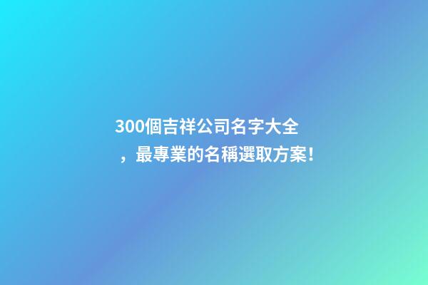 300個吉祥公司名字大全，最專業的名稱選取方案！
